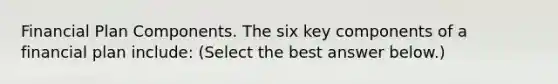 Financial Plan Components. The six key components of a financial plan​ include: ​(Select the best answer​ below.)