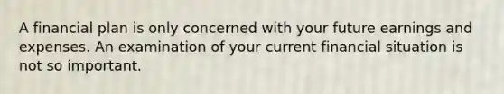 A financial plan is only concerned with your future earnings and expenses. An examination of your current financial situation is not so important.
