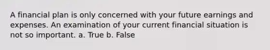 A financial plan is only concerned with your future earnings and expenses. An examination of your current financial situation is not so important. a. True b. False