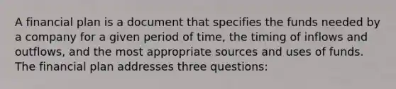 A financial plan is a document that specifies the funds needed by a company for a given period of time, the timing of inflows and outflows, and the most appropriate sources and uses of funds. The financial plan addresses three questions: