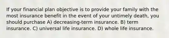 If your financial plan objective is to provide your family with the most insurance benefit in the event of your untimely death, you should purchase A) decreasing-term insurance. B) term insurance. C) universal life insurance. D) whole life insurance.