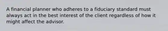 A financial planner who adheres to a fiduciary standard must always act in the best interest of the client regardless of how it might affect the advisor.