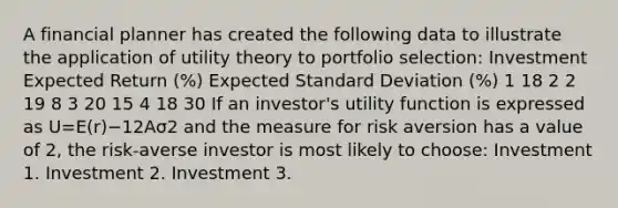 A financial planner has created the following data to illustrate the application of utility theory to portfolio selection: Investment Expected Return (%) Expected Standard Deviation (%) 1 18 2 2 19 8 3 20 15 4 18 30 If an investor's utility function is expressed as U=E(r)−12Aσ2 and the measure for risk aversion has a value of 2, the risk-averse investor is most likely to choose: Investment 1. Investment 2. Investment 3.