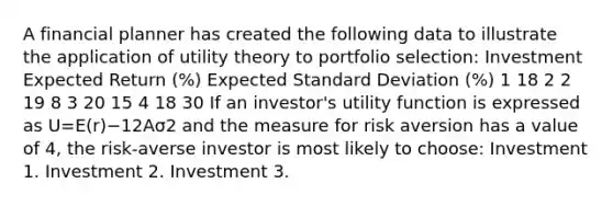 A financial planner has created the following data to illustrate the application of utility theory to portfolio selection: Investment Expected Return (%) Expected Standard Deviation (%) 1 18 2 2 19 8 3 20 15 4 18 30 If an investor's utility function is expressed as U=E(r)−12Aσ2 and the measure for risk aversion has a value of 4, the risk-averse investor is most likely to choose: Investment 1. Investment 2. Investment 3.