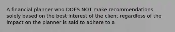 A financial planner who DOES NOT make recommendations solely based on the best interest of the client regardless of the impact on the planner is said to adhere to a