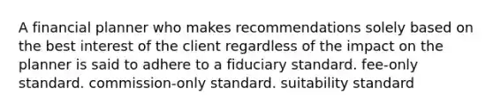 A financial planner who makes recommendations solely based on the best interest of the client regardless of the impact on the planner is said to adhere to a fiduciary standard. fee-only standard. commission-only standard. suitability standard