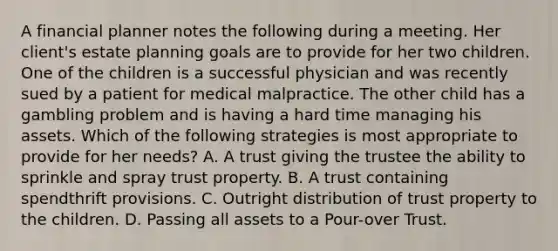 A financial planner notes the following during a meeting. Her client's estate planning goals are to provide for her two children. One of the children is a successful physician and was recently sued by a patient for medical malpractice. The other child has a gambling problem and is having a hard time managing his assets. Which of the following strategies is most appropriate to provide for her needs? A. A trust giving the trustee the ability to sprinkle and spray trust property. B. A trust containing spendthrift provisions. C. Outright distribution of trust property to the children. D. Passing all assets to a Pour-over Trust.