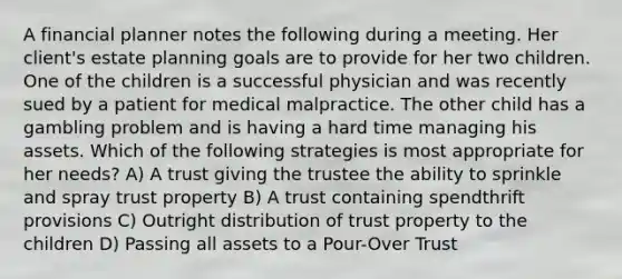 A financial planner notes the following during a meeting. Her client's estate planning goals are to provide for her two children. One of the children is a successful physician and was recently sued by a patient for medical malpractice. The other child has a gambling problem and is having a hard time managing his assets. Which of the following strategies is most appropriate for her needs? A) A trust giving the trustee the ability to sprinkle and spray trust property B) A trust containing spendthrift provisions C) Outright distribution of trust property to the children D) Passing all assets to a Pour-Over Trust