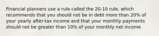 Financial planners use a rule called the 20-10 rule, which recommends that you should not be in debt <a href='https://www.questionai.com/knowledge/keWHlEPx42-more-than' class='anchor-knowledge'>more than</a> 20% of your yearly after-tax income and that your monthly payments should not be <a href='https://www.questionai.com/knowledge/ktgHnBD4o3-greater-than' class='anchor-knowledge'>greater than</a> 10% of your monthly net income