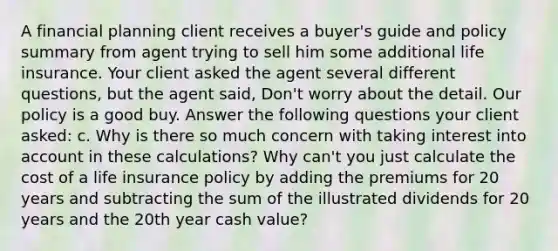 A financial planning client receives a buyer's guide and policy summary from agent trying to sell him some additional life insurance. Your client asked the agent several different questions, but the agent said, Don't worry about the detail. Our policy is a good buy. Answer the following questions your client asked: c. Why is there so much concern with taking interest into account in these calculations? Why can't you just calculate the cost of a life insurance policy by adding the premiums for 20 years and subtracting the sum of the illustrated dividends for 20 years and the 20th year cash value?