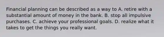 Financial planning can be described as a way to A. retire with a substantial amount of money in the bank. B. stop all impulsive purchases. C. achieve your professional goals. D. realize what it takes to get the things you really want.