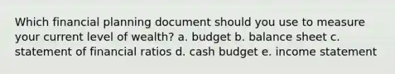 Which financial planning document should you use to measure your current level of wealth? a. budget b. balance sheet c. statement of financial ratios d. cash budget e. income statement