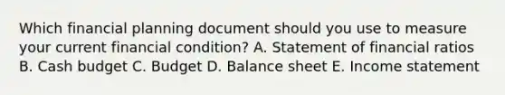 Which financial planning document should you use to measure your current financial​ condition? A. Statement of financial ratios B. <a href='https://www.questionai.com/knowledge/k5eyRVQLz3-cash-budget' class='anchor-knowledge'>cash budget</a> C. Budget D. Balance sheet E. <a href='https://www.questionai.com/knowledge/kCPMsnOwdm-income-statement' class='anchor-knowledge'>income statement</a>