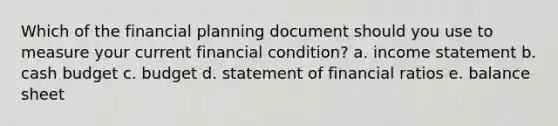 Which of the financial planning document should you use to measure your current financial condition? a. <a href='https://www.questionai.com/knowledge/kCPMsnOwdm-income-statement' class='anchor-knowledge'>income statement</a> b. <a href='https://www.questionai.com/knowledge/k5eyRVQLz3-cash-budget' class='anchor-knowledge'>cash budget</a> c. budget d. statement of financial ratios e. balance sheet