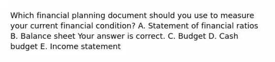 Which financial planning document should you use to measure your current financial​ condition? A. Statement of financial ratios B. Balance sheet Your answer is correct. C. Budget D. Cash budget E. Income statement