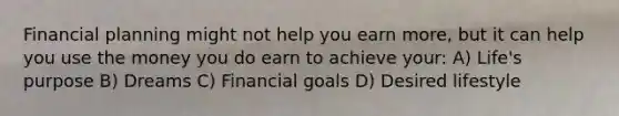 Financial planning might not help you earn more, but it can help you use the money you do earn to achieve your: A) Life's purpose B) Dreams C) Financial goals D) Desired lifestyle