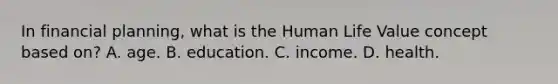 In financial planning, what is the Human Life Value concept based on? A. age. B. education. C. income. D. health.