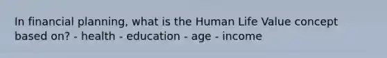 In financial planning, what is the Human Life Value concept based on? - health - education - age - income