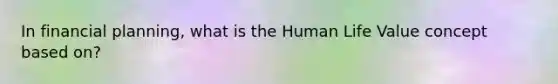 In financial planning, what is the Human Life Value concept based on?