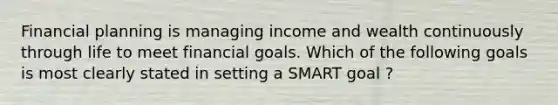 Financial planning is managing income and wealth continuously through life to meet financial goals. Which of the following goals is most clearly stated in setting a SMART goal ?