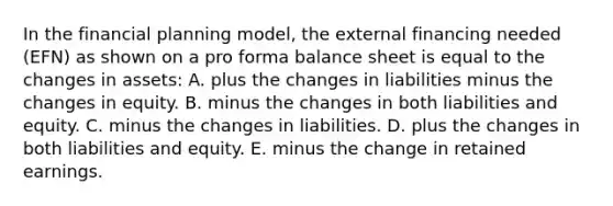 In the financial planning model, the external financing needed (EFN) as shown on a pro forma balance sheet is equal to the changes in assets: A. plus the changes in liabilities minus the changes in equity. B. minus the changes in both liabilities and equity. C. minus the changes in liabilities. D. plus the changes in both liabilities and equity. E. minus the change in retained earnings.