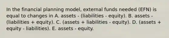 In the financial planning model, external funds needed (EFN) is equal to changes in A. assets - (liabilities - equity). B. assets - (liabilities + equity). C. (assets + liabilities - equity). D. (assets + equity - liabilities). E. assets - equity.