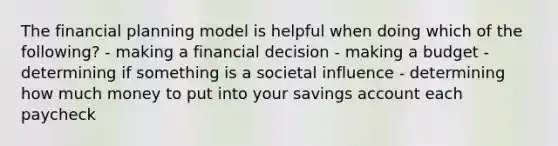 The financial planning model is helpful when doing which of the following? - making a financial decision - making a budget - determining if something is a societal influence - determining how much money to put into your savings account each paycheck