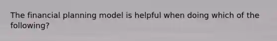 The financial planning model is helpful when doing which of the following?