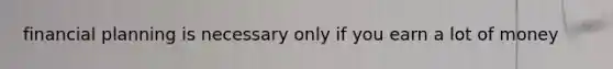 financial planning is necessary only if you earn a lot of money