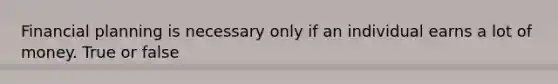 Financial planning is necessary only if an individual earns a lot of money. True or false