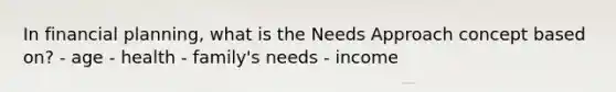 In financial planning, what is the Needs Approach concept based on? - age - health - family's needs - income