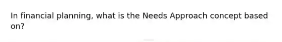 In financial planning, what is the Needs Approach concept based on?