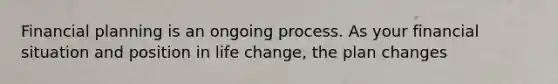 Financial planning is an ongoing process. As your financial situation and position in life change, the plan changes