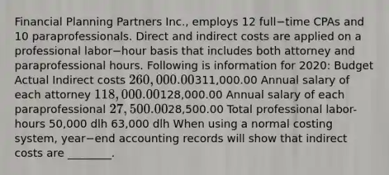 Financial Planning Partners​ Inc., employs 12 full−time CPAs and 10 paraprofessionals. Direct and indirect costs are applied on a professional labor−hour basis that includes both attorney and paraprofessional hours. Following is information for​ 2020: Budget Actual Indirect costs 260,000.00311,000.00 Annual salary of each attorney 118,000.00128,000.00 Annual salary of each paraprofessional 27,500.0028,500.00 Total professional​ labor-hours 50,000 dlh 63,000 dlh When using a normal costing​ system, year−end accounting records will show that indirect costs are​ ________.