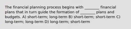 The financial planning process begins with ________ financial plans that in turn guide the formation of ________ plans and budgets. A) short-term; long-term B) short-term; short-term C) long-term; long-term D) long-term; short-term