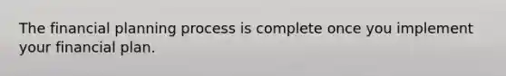 The financial planning process is complete once you implement your financial plan.