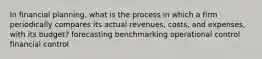 In financial planning, what is the process in which a firm periodically compares its actual revenues, costs, and expenses, with its budget? forecasting benchmarking operational control financial control