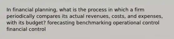 In financial planning, what is the process in which a firm periodically compares its actual revenues, costs, and expenses, with its budget? forecasting benchmarking operational control financial control