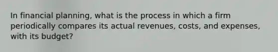 In financial planning, what is the process in which a firm periodically compares its actual revenues, costs, and expenses, with its budget?