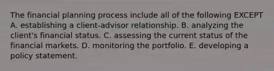 The financial planning process include all of the following EXCEPT A. establishing a client-advisor relationship. B. analyzing the client's financial status. C. assessing the current status of the financial markets. D. monitoring the portfolio. E. developing a policy statement.