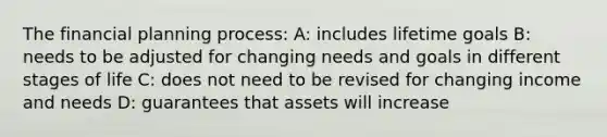 The financial planning process: A: includes lifetime goals B: needs to be adjusted for changing needs and goals in different stages of life C: does not need to be revised for changing income and needs D: guarantees that assets will increase