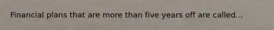 Financial plans that are more than five years off are called...