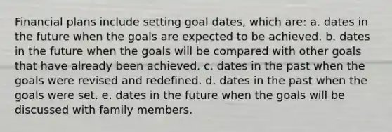 Financial plans include setting goal dates, which are: a. dates in the future when the goals are expected to be achieved. b. dates in the future when the goals will be compared with other goals that have already been achieved. c. dates in the past when the goals were revised and redefined. d. dates in the past when the goals were set. e. dates in the future when the goals will be discussed with family members.