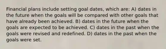 Financial plans include setting goal dates, which are: A) dates in the future when the goals will be compared with other goals that have already been achieved. B) dates in the future when the goals are expected to be achieved. C) dates in the past when the goals were revised and redefined. D) dates in the past when the goals were set.