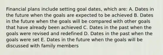 Financial plans include setting goal dates, which are: A. Dates in the future when the goals are expected to be achieved B. Dates in the future when the goals will be compared with other goals that have already been achieved C. Dates in the past when the goals were revised and redefined D. Dates in the past when the goals were set E. Dates in the future when the goals will be discussed with family members