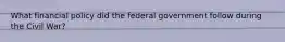 What financial policy did the federal government follow during the Civil War?