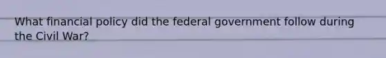 What financial policy did the federal government follow during the Civil War?