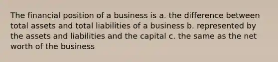 The financial position of a business is a. the difference between total assets and total liabilities of a business b. represented by the assets and liabilities and the capital c. the same as the net worth of the business