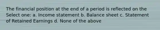 The financial position at the end of a period is reflected on the Select one: a. Income statement b. Balance sheet c. Statement of Retained Earnings d. None of the above