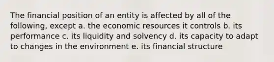 The financial position of an entity is affected by all of the following, except a. the economic resources it controls b. its performance c. its liquidity and solvency d. its capacity to adapt to changes in the environment e. its financial structure